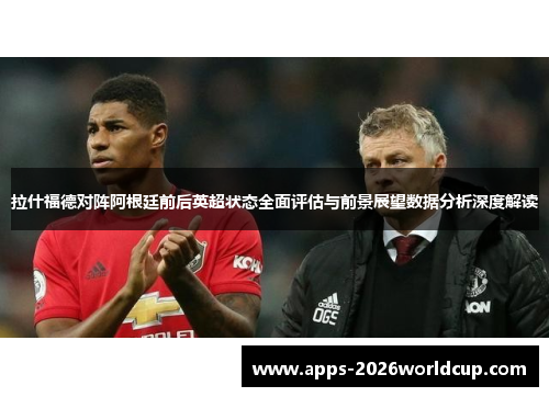 拉什福德对阵阿根廷前后英超状态全面评估与前景展望数据分析深度解读