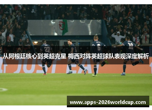 从阿根廷核心到英超克星 梅西对阵英超球队表现深度解析